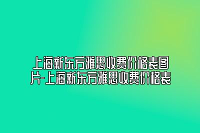上海新东方雅思收费价格表图片-上海新东方雅思收费价格表