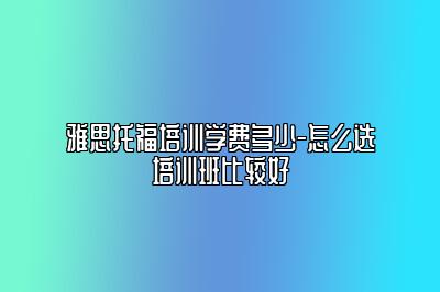 雅思托福培训学费多少-怎么选培训班比较好