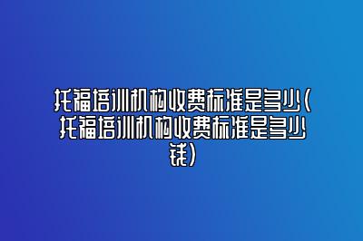 托福培训机构收费标准是多少(托福培训机构收费标准是多少钱)