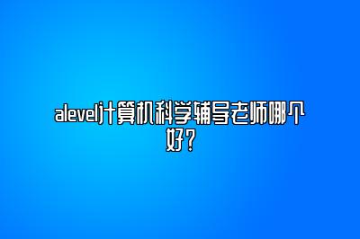 alevel计算机科学辅导老师哪个好？