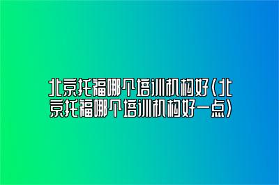 北京托福哪个培训机构好(北京托福哪个培训机构好一点)