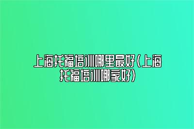 上海托福培训哪里最好(上海托福培训哪家好)