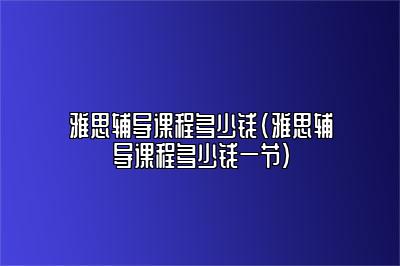 雅思辅导课程多少钱(雅思辅导课程多少钱一节)