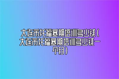 大连市托福寒期培训多少钱(大连市托福寒期培训多少钱一个月)