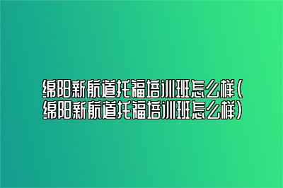 绵阳新航道托福培训班怎么样(绵阳新航道托福培训班怎么样)