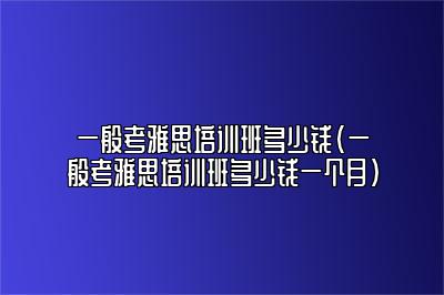 一般考雅思培训班多少钱(一般考雅思培训班多少钱一个月)