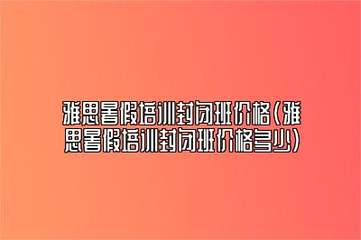 雅思暑假培训封闭班价格(雅思暑假培训封闭班价格多少)