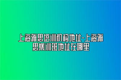 上海雅思培训机构地址-上海雅思集训班地址在哪里