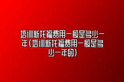 培训新托福费用一般是多少一年(培训新托福费用一般是多少一年的)