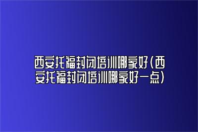 西安托福封闭培训哪家好(西安托福封闭培训哪家好一点)