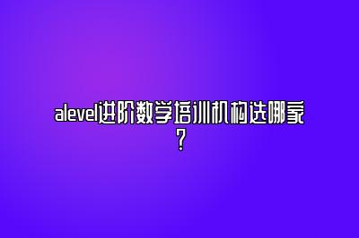 alevel进阶数学培训机构选哪家？