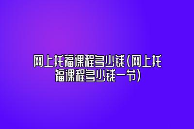 网上托福课程多少钱(网上托福课程多少钱一节)