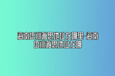 海南培训雅思地址在哪里-海南培训雅思地址在哪