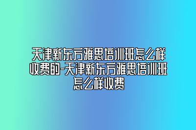 天津新东方雅思培训班怎么样收费的-天津新东方雅思培训班怎么样收费