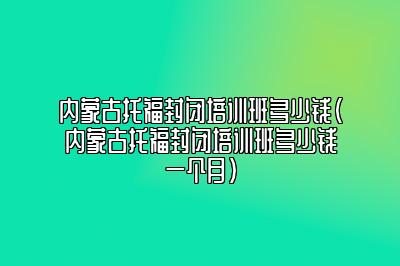 内蒙古托福封闭培训班多少钱(内蒙古托福封闭培训班多少钱一个月)