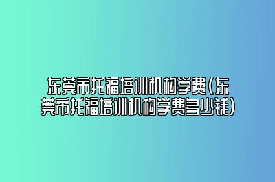 东莞市托福培训机构学费(东莞市托福培训机构学费多少钱)