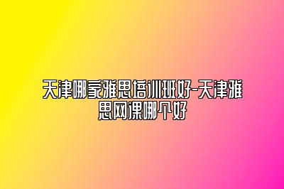天津哪家雅思培训班好-天津雅思网课哪个好
