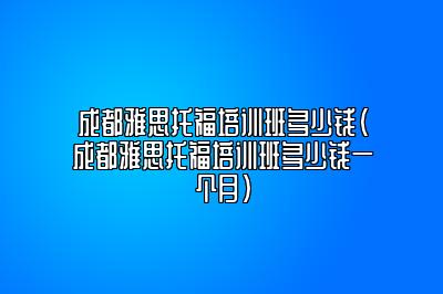 成都雅思托福培训班多少钱(成都雅思托福培训班多少钱一个月)