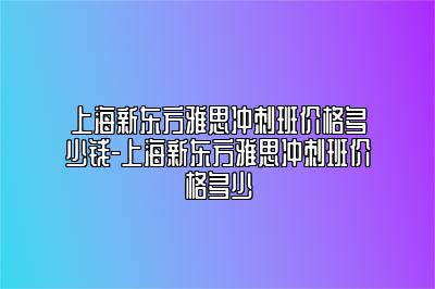 上海新东方雅思冲刺班价格多少钱-上海新东方雅思冲刺班价格多少