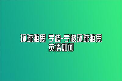 环球雅思 宁波-宁波环球雅思英语如何