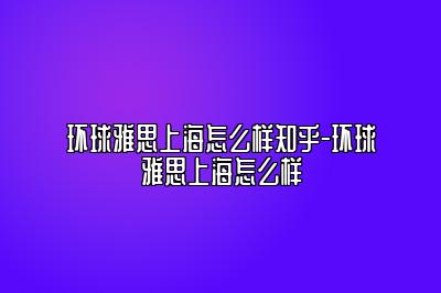 环球雅思上海怎么样知乎-环球雅思上海怎么样