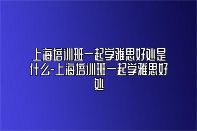 上海培训班一起学雅思好处是什么-上海培训班一起学雅思好处