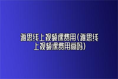 雅思线上视频课费用(雅思线上视频课费用高吗)