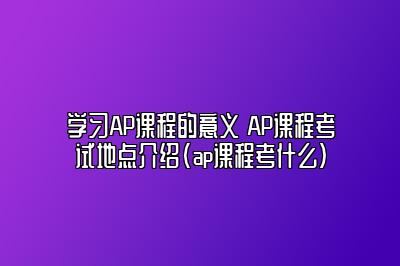 学习AP课程的意义 AP课程考试地点介绍(ap课程考什么)