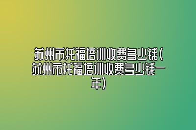 苏州市托福培训收费多少钱(苏州市托福培训收费多少钱一年)