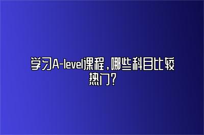 学习A-level课程，哪些科目比较热门？