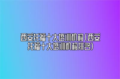 西安托福十大培训机构(西安托福十大培训机构排名)