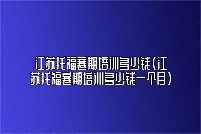 江苏托福寒期培训多少钱(江苏托福寒期培训多少钱一个月)