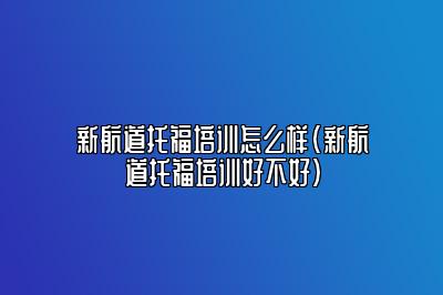 新航道托福培训怎么样(新航道托福培训好不好)