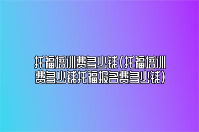 托福培训费多少钱(托福培训费多少钱托福报名费多少钱)