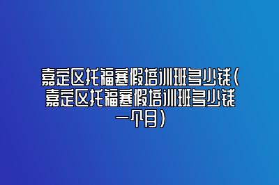 嘉定区托福寒假培训班多少钱(嘉定区托福寒假培训班多少钱一个月)