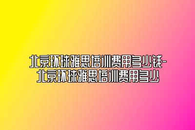 北京环球雅思培训费用多少钱-北京环球雅思培训费用多少