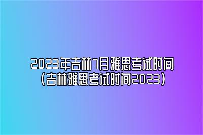 2023年吉林7月雅思考试时间(吉林雅思考试时间2023)