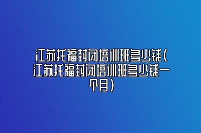 江苏托福封闭培训班多少钱(江苏托福封闭培训班多少钱一个月)