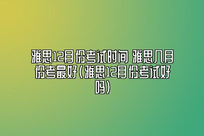 雅思12月份考试时间 雅思几月份考最好(雅思12月份考试好吗)