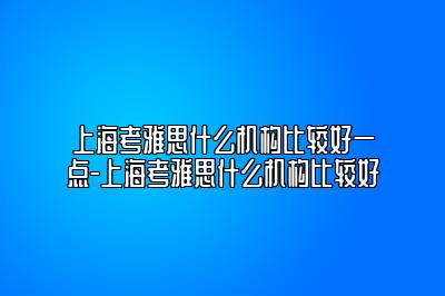 上海考雅思什么机构比较好一点-上海考雅思什么机构比较好