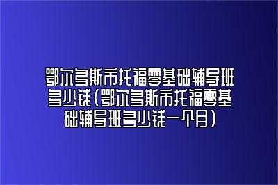 鄂尔多斯市托福零基础辅导班多少钱(鄂尔多斯市托福零基础辅导班多少钱一个月)