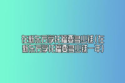 在新东方学托福要多少钱(在新东方学托福要多少钱一年)