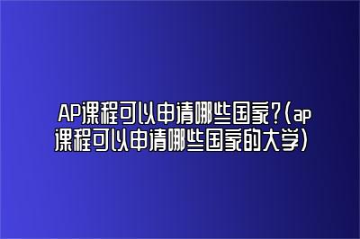 AP课程可以申请哪些国家？(ap课程可以申请哪些国家的大学)