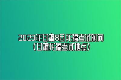 2023年甘肃8月托福考试时间(甘肃托福考试地点)