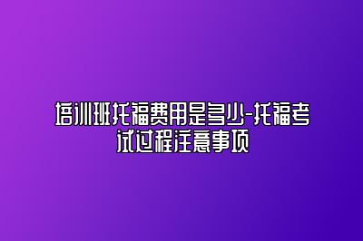 培训班托福费用是多少-托福考试过程注意事项