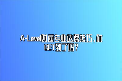 A-Level对应专业选课技巧，你GET到了吗?