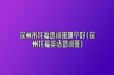 徐州市托福培训班哪个好(徐州托福英语培训班)