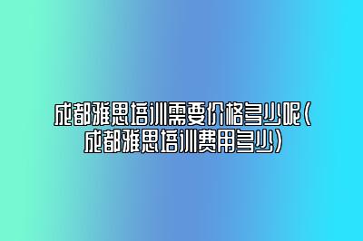 成都雅思培训需要价格多少呢(成都雅思培训费用多少)