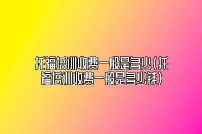 托福培训收费一般是多少(托福培训收费一般是多少钱)