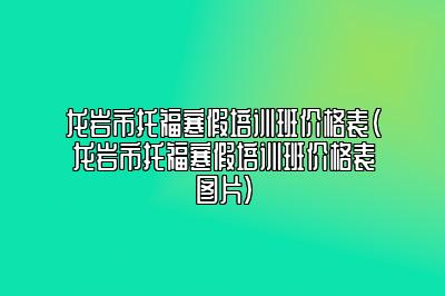 龙岩市托福寒假培训班价格表(龙岩市托福寒假培训班价格表图片)